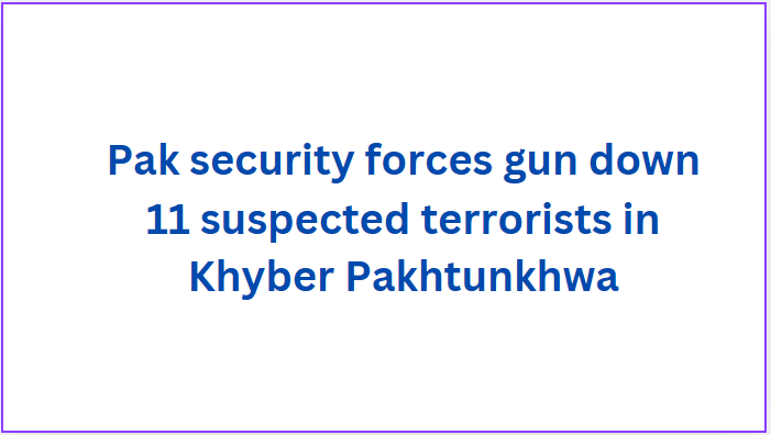 Pak security forces gun down 11 suspected terrorists in Khyber Pakhtunkhwa